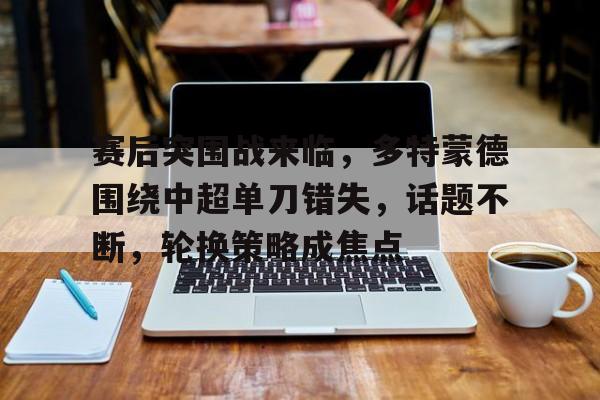 百家乐-赛后突围战来临，多特蒙德围绕中超单刀错失，话题不断，轮换策略成焦点的简单介绍