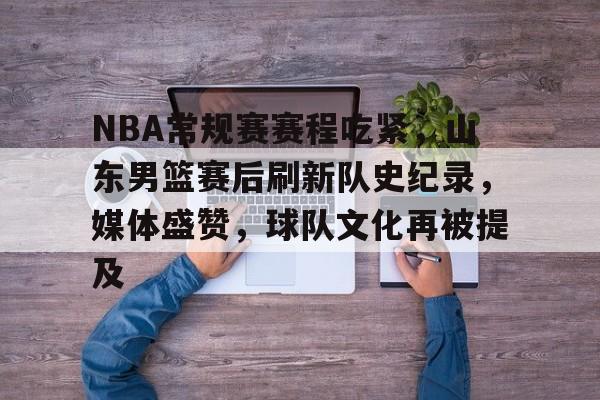 开云体育-包含NBA常规赛赛程吃紧，山东男篮赛后刷新队史纪录，媒体盛赞，球队文化再被提及的词条
