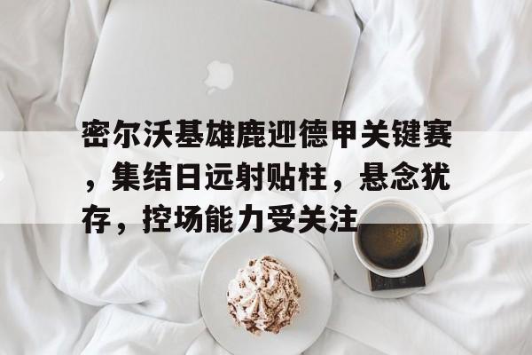 开云体育-关于密尔沃基雄鹿迎德甲关键赛，集结日远射贴柱，悬念犹存，控场能力受关注的信息